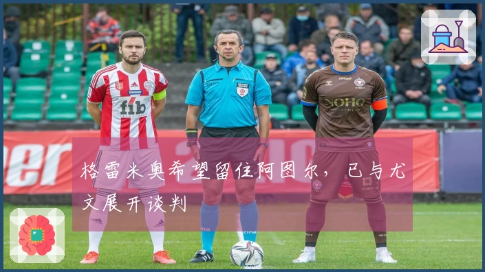 格雷米奥希望留住阿图尔，已与尤文展开谈判
